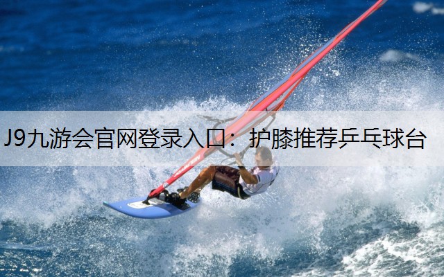 J9九游会官网登录入口：护膝推荐乒乓球台
