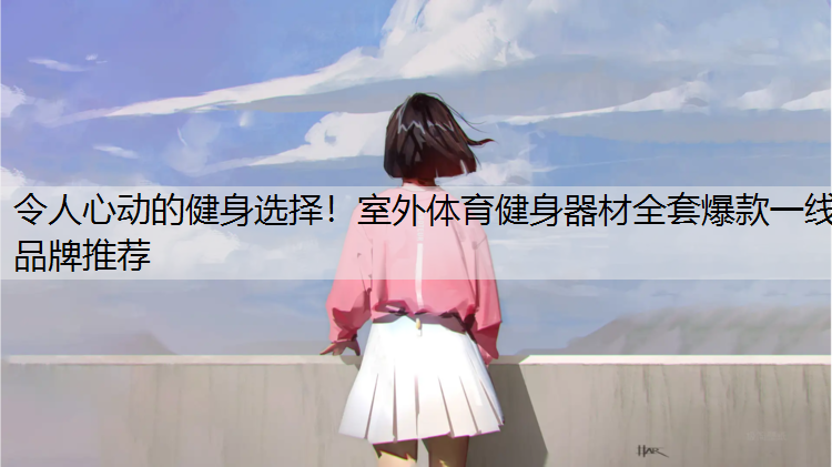 令人心动的健身选择！室外体育健身器材全套爆款一线品牌推荐
